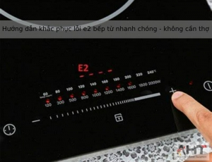 Hướng dẫn khắc phục lỗi e2 bếp từ nhanh chóng - không cần thợ